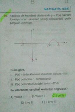 B
MATEMATIK TESTİ
19. Aşağıda dik koordinat düzleminde y=P(x) polinom
fonksiyonunun eksenleri kestiği noktalardaki grafik
parçalar verilmiştir
-12
Buna göre,
LP(x)=0 denkleminin köklerinin toplamı 4'tür.
IL P(x) polinomu 3. derecedendir
III. P(x) polinomunun sabit terimi -12 dir.
ifadelerinden hangileri kesinlikle doğrudur?
A) Yalnız
B) Yalnız
C) I velit
D) Il ve II E) I, II ve III
