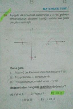 B
MATEMATIK TESTİ
19. Aşağıda dik koordinat düzleminde y=P(x) polinom
fonksiyonunun eksenleri kestiği noktalardaki grafik
parçalar verilmiştir
-12
Buna göre,
LP(x)=0 denkleminin köklerinin toplamı 4'tür.
IL P(x) polinomu 3. derecedendir
III. P(x) polinomunun sabit terimi -12 dir.
ifadelerinden hangileri kesinlikle doğrudur?
A) Yalnız
B) Yalnız
C) I velit
D) Il ve II E) I, II ve III
