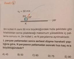 Örnek: (4
Vo = 50 m/s
=
3m
53°
yer
K
3m kütleli K cismi 50 m/s büyüklüğündeki hızla şekildeki gibi
fırlatıldıktan sonra çıkabileceği maksimum yükseklikte iç pat-
lama sonucu m, 2m kütleli L ve N parçalarına ayrılmaktadır.
L parçası patlamadan sonra serbest düşme hareketi yap-
tığına göre, N parçasının patlamadan sonraki hızı kaç m/s
büyüklüğündedir?
A) 45
B) 50
C) 60
D) 75
E) 90