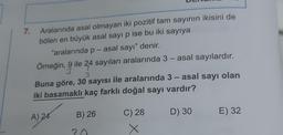 7.
Aralarında asal olmayan iki pozitif tam sayının ikisini de
bölen en büyük asal sayı p ise bu iki sayıya
"aralarında p - asal sayı" denir.
-
Örneğin, 9 ile 24 sayıları aralarında 3 - asal sayılardır.
3
-
Buna göre, 30 sayısı ile aralarında 3 - asal sayı olan
iki basamaklı kaç farklı doğal sayı vardır?
B) 26
C) 28
D) 30
E) 32
)
A) 24
X