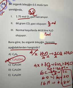 14. Bir organik bileşiğin 0.5 molü tam
yandığında,
1.
1.75 mol O2 gazı harcanıyor.
II. 66 gram CO2 gazı oluşuyor. mol
III. Normal koşullarda 44.8 litre H2O
Zool
oluşuyor.
Buna göre, bu organik bileşiğin formülü
aşağıdakilerden hangisidir?
A) C3Hg
4/X+0,-342 124.0
C3H5(OH)
C) C3H OH
D) C2H5OH
1h0+12l.
E) C&H,OH
4x+70+6CO₂ + SHO
echo 32
60 bu 30
16Hh8r