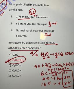 14. Bir organik bileşiğin 0.5 molü tam
yandığında,
1.
1.75 mol O2 gazı harcanıyor.
II. 66 gram CO2 gazı oluşuyor. mol
III. Normal koşullarda 44.8 litre H2O
Zool
oluşuyor.
Buna göre, bu organik bileşiğin formülü
aşağıdakilerden hangisidir?
A) C3Hg
4/X+0,-342 124.0
C3H5(OH)
C) C3H OH
D) C2H5OH
1h0+12l.
E) C&H,OH
4x+70+6CO₂ + SHO
echo 32
60 bu 30
16Hh8r
