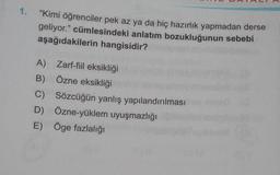 1. “Kimi öğrenciler pek az ya da hiç hazırlık yapmadan derse
geliyor." cümlesindeki anlatım bozukluğunun sebebi
aşağıdakilerin hangisidir?
A) Zarf-fiil eksikliği
B) Özne eksikliği
C) Sözcüğün yanlış yapılandırılması
D) Özne-yüklem uyuşmazlığı
E) Öge fazlalığı