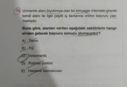 10. Uzmanlık alanı biyokimya olan bir kimyager internete girerek
kendi alanı ile ilgili çeşitli iş ilanlarına online başvuru yap-
maktadır.
Buna göre, alanları verilen aşağıdaki sektörlerin hangi-
sinden gelecek başvuru sonucu olumsuzdur?
A) Tarım
B) Tip
e) Veterinerlik
D) Polimer üretimi
E) Hastane laboratuvarı