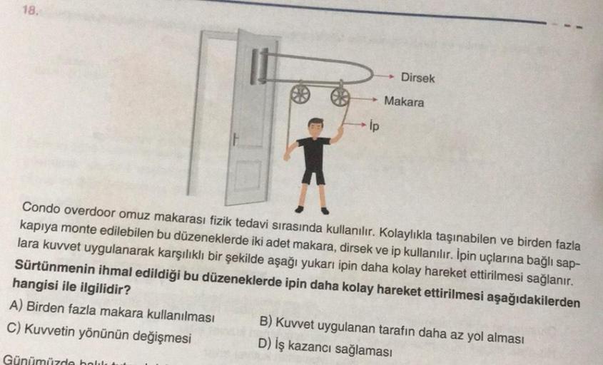 18.
Dirsek
Makara
lp
Condo overdoor omuz makarası fizik tedavi sırasında kullanılır. Kolaylıkla taşınabilen ve birden fazla
kapıya monte edilebilen bu düzeneklerde iki adet makara, dirsek ve ip kullanılır. İpin uçlarına bağlı sap-
lara kuvvet uygulanarak k