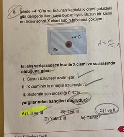2. İçinde +4 °C’ta su bulunan kaptaki X cismi şekildeki
gibi dengede iken suya buz atılıyor. Buzun bir kısmı
eridikten sonra X cismi kabın tabanına çöküyor.
+4 °C
d = my
Su
Isi alış verişi sadece buz ile X cismi ve su arasında
olduğuna göre;
1. Suyun Özkütlesi azalmıştır.
II. X cisminin iç enerjisi azalmıştır.
III. Sistemin son sıcaklığı 0 °C'tır.
yargılarından hangileri doğrudur?
A) I, II ve III -B) Il ve III
D) Yalnız III
C) I ve II
E) Yalnız II
en Bilimleri Testi