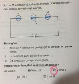 • K, L ve M lambaları ve iç direnci önemsiz bir üretec ile şekil-
deki elektrik devresi oluşturuluyor.
K
L
M
www
www
www
F
Buna göre,
1. Akim ilk K lambasına geldiği için K lambası en parlak
yanar.
II. Üç lambada aynı parlaklıkta yanar.
III. Üç lambadan da aynı akım geçer.
yargılarından hangileri kesinlikle doğrudur?
A) Yalnız!
B) Yalnız 11
C) Yalnız III
D) I ve II
E) II ve III
