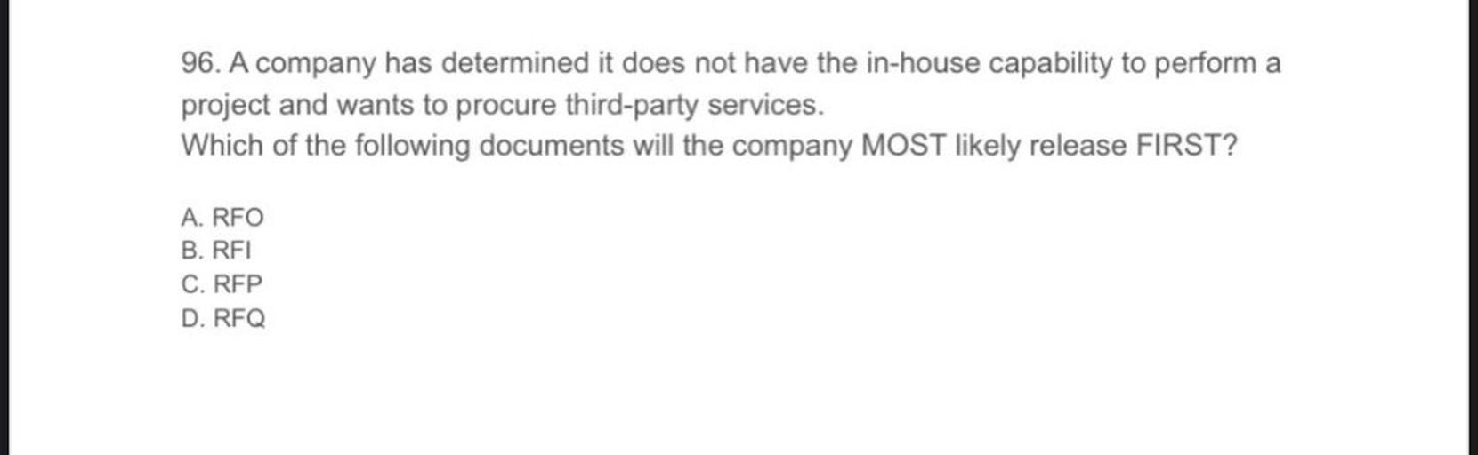 96. A company has determined it does not have the in-house capability to perform a
project and wants to procure third-party services.
Which of the following documents will the company MOST likely release FIRST?
A. RFO
B. RFI
C. RFP
D. RFQ