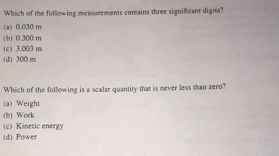 Which of the following measurements contains three significant digits?
(a) 0.030 m
(b) 0.300 m
(c) 3.003 m
(d) 300 m
Which of the following is a scalar quantity that is never less than zero?
(a) Weight
(b) Work
(c) Kinetic energy
(d) Power