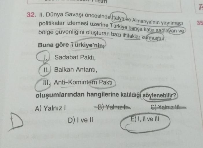 i
32. II. Dünya Savaşı öncesinde İtalya ve Almanya'nın yayılmacı
politikalar izlemesi üzerine Türkiye barışa katkı sağlayan ve
bölge güvenliğini oluşturan bazı ittifaklar kurmuştur.
35
Buna göre Türkiye'nin;
I.
Sadabat Paktı,
II. Balkan Antanti,
III. Anti-