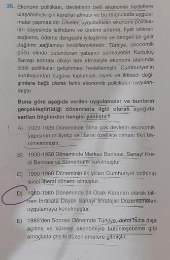 36. Ekonomi politikası, devletlerin belli ekonomik hedeflere
ulaşabilmek için kararlar alması ve bu doğrultuda uygula-
malar yapmasıdır. Ülkeler; uyguladıkları ekonomi politika-
ları sayesinde istihdamı ve üretimi artırma, fiyat istikrarı
sağlama, ödeme de