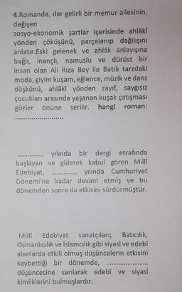 4.Romanda, dar gelirli bir memur ailesinin,
değişen
sosyo-ekonomik şartlar içerisinde ahlâkî
yönden çöküşünü, parçalanıp dağılışını
anlatır. Eski gelenek ve ahlâk anlayışına
bağlı, inançlı, namuslu ve dürüst bir
insan olan Ali Rıza Bey ile Batılı tarzdaki
moda, giyim kuşam, eğlence, müzik ve dans
düşkünü, ahlâkî yönden zayıf, saygısız
çocukları arasında yaşanan kuşak çatışması
gözler önüne serilir. hangi roman:
yılında bir dergi etrafında
başlayan ve giderek kabul gören Millî
Edebiyat,
yılında Cumhuriyet
Dönemi'ne kadar devam etmiş ve bu
dönemden sonra da etkisini sürdürmüştür.
Milla Edebiyat sanatçıları; Batıcılık,
Osmanlıcılık ve İslamcılık gibi siyasî ve edebî
alanlarda etkili olmuş düşüncelerin etkisini
kaybettiği bir dönemde,
düşüncesine sarılarak edebî ve siyasî
kimliklerini bulmuşlardır.
