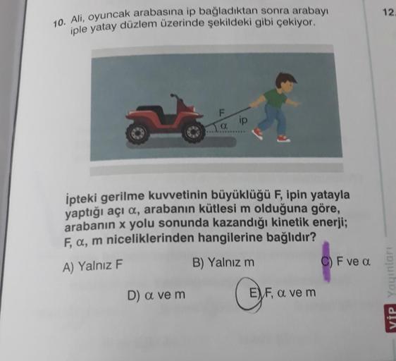 12
10. Ali, oyuncak arabasına ip bağladıktan sonra arabayı
iple yatay düzlem üzerinde şekildeki gibi çekiyor.
a ip
İpteki gerilme kuvvetinin büyüklüğü F, ipin yatayla
yaptığı açı a, arabanın kütlesi m olduğuna göre,
arabanın x yolu sonunda kazandığı kineti