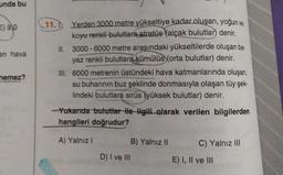unda bu
=) 9,0
en hava
11. Yerden 3000 metre yükseltiye kadar oluşan, yoğun ve
koyu renkli bulutlara stratüs (alçak bulutlar) denir.
II. 3000 - 6000 metre arasındaki yükseltilerde oluşan be
yaz renkli bulutlara kümülüs (orta bulutlar) denir.
III. 6000 metrenin üstündeki hava katmanlarında oluşan,
su buharının buz şeklinde donmasıyla olaşan tüy şek-
lindeki bulutlara sirüs (yüksek bulutlar) denir.
nemez?
Yukarıda bulutlar ile Hgili olarak verilen bilgilerden
hangileri doğrudur?
A) Yalnız 1
B) Yalnız II
C) Yalnız III
D) I ve III
E) I, II ve III