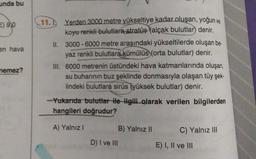 unda bu
=) 9,0
en hava
11. Yerden 3000 metre yükseltiye kadar oluşan, yoğun ve
koyu renkli bulutlara stratüs (alçak bulutlar) denir.
II. 3000 - 6000 metre arasındaki yükseltilerde oluşan be
yaz renkli bulutlara kümülüs (orta bulutlar) denir.
III. 6000 metrenin üstündeki hava katmanlarında oluşan,
su buharının buz şeklinde donmasıyla olaşan tüy şek-
lindeki bulutlara sirüs (yüksek bulutlar) denir.
nemez?
Yukarıda bulutlar ile Hgili olarak verilen bilgilerden
hangileri doğrudur?
A) Yalnız 1
B) Yalnız II
C) Yalnız III
D) I ve III
E) I, II ve III
