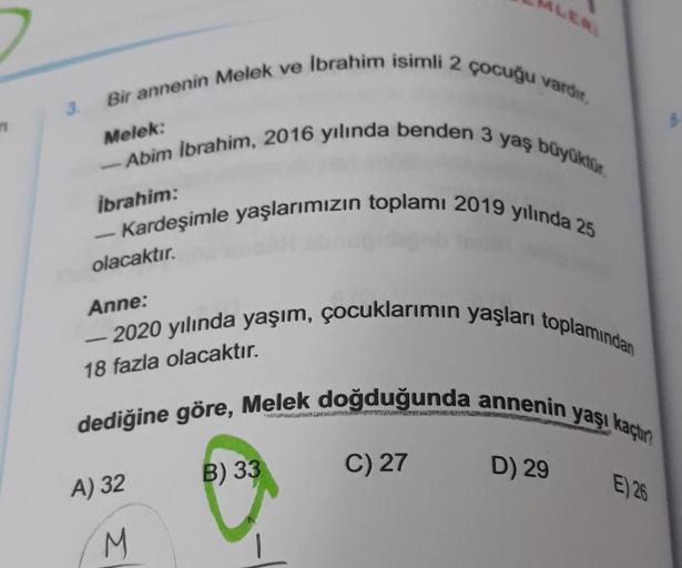 Bir annenin Melek ve Ibrahim isimli 2 çocuğu vardi.
-Abim Ibrahim, 2016 yılında benden 3 yaş büyüktur
- Kardeşimle yaşlarımızın toplamı 2019 yılında 25
Melek:
ibrahim:
olacaktır.
Anne:
-
18 fazla olacaktır.
- 2020 yılında yaşım, çocuklarımın yaşları toplam