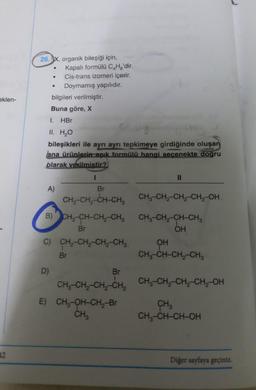 26. x, organik bileşiği için,
Kapalı formülü C.Hg'dir.
Cis-trans izomeri içerir.
Doymamış yapılıdır.
bilgileri verilmiştir.
Buna göre, X
.
eklen-
1.
HBr
II. H2O
bileşikleri ile ayrı ayrı tepkimeye girdiğinde oluşan
ana ürünlerin açık formülü hangi secenekte dogru
blarak verilmistir?
I
II
A)
Br
CH,-CH-CH-CH, CH3-CH2-CH2-CH2-OH.
B) CH3-CH-CH2-CH3 CH3-CH2-CH-CH3
Br
OH
C) CH-CH2-CH-CH2 OH
Br
CH3-CH-CH2-CHE
D)
Br
CH, CH, CH-CH, CH-CH-CH-CH2-OH
--
E) CH2-OH-CH2-Br CH
CHZ
CH2-CH-CH-OH
12
Diğer sayfaya geçiniz.