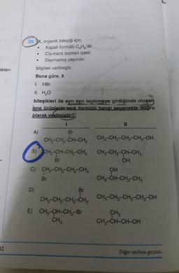 26. x, organik bileşiği için,
Kapalı formülü C.Hg'dir.
Cis-trans izomeri içerir.
Doymamış yapılıdır.
bilgileri verilmiştir.
Buna göre, X
.
eklen-
1.
HBr
II. H2O
bileşikleri ile ayrı ayrı tepkimeye girdiğinde oluşan
ana ürünlerin açık formülü hangi secenekte dogru
blarak verilmistir?
I
II
A)
Br
CH,-CH-CH-CH, CH3-CH2-CH2-CH2-OH.
B) CH3-CH-CH2-CH3 CH3-CH2-CH-CH3
Br
OH
C) CH-CH2-CH-CH2 OH
Br
CH3-CH-CH2-CHE
D)
Br
CH, CH, CH-CH, CH-CH-CH-CH2-OH
--
E) CH2-OH-CH2-Br CH
CHZ
CH2-CH-CH-OH
12
Diğer sayfaya geçiniz.
