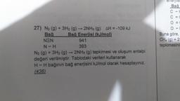 enerjile
Bağ
OOOO
11111
Buna göre
CH4 (g) + 2
tepkimesini
27) N2 (9) + 3H2 (9) 2NH3 (9) AH = -109 kJ
Bağ Bağ Enerjisi (kJ/mol)
NEN
941
N-H
393
N2 (g) + 3H2 (g) + 2NH3 (g) tepkimesi ve oluşum entalpi
değeri verilmiştir. Tablodaki verileri kullanarak
H-H bağının bağ enerjisini kJ/
mol olarak hesaplayınız.
(436)