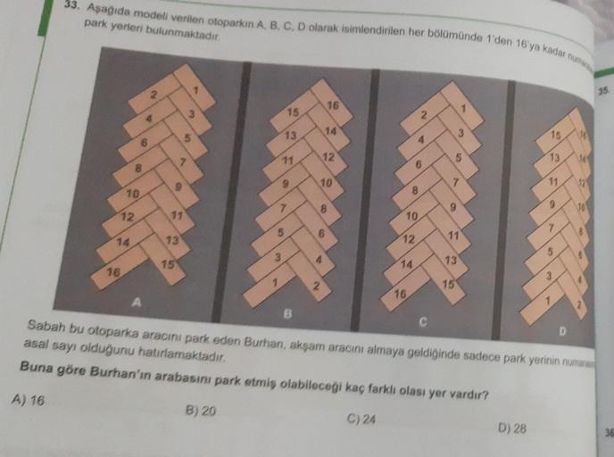 33. Aşağıda modeli verilen otoparkın A, B, C, D olarak isimlendirilen her bölümünde 1'den 16'ya kadar um
park yerleri bulunmaktadır.
35
16
7
15
14
5
13
19
3
15
11
12
5
13
6
D
8
10
11
8
10
12
9
CO
8
9
11
10
6
13
14
11
12
2
15
13
14
16
3
15
16
A
Sabah bu oto