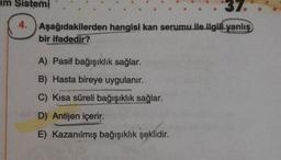 im Sistemi
37.
4.
Aşağıdakilerden
hangisi kan serumu ile ilgili yanlış
bir ifadedir?
A) Pasif bağışıklık sağlar.
B) Hasta bireye uygulanır.
C) Kısa süreli bağışıklık sağlar.
D) Antijen içerir.
E) Kazanılmış bağışıklık şeklidir.