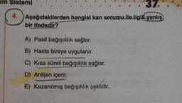 im Sistemi
37.
4.
Aşağıdakilerden
hangisi kan serumu ile ilgili yanlış
bir ifadedir?
A) Pasif bağışıklık sağlar.
B) Hasta bireye uygulanır.
C) Kısa süreli bağışıklık sağlar.
D) Antijen içerir.
E) Kazanılmış bağışıklık şeklidir.
