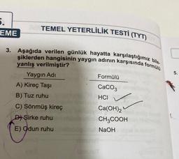 5.
TEMEL YETERLİLİK TESTİ (TYT)
EME
3. Aşağıda verilen günlük hayatta karşılaştığımız bile
şiklerden hangisinin yaygın adının karşısında formülü
5.
Formülü
yanlış verilmiştir?
Yaygın Adi
A) Kireç Taşı
B) Tuz ruhu
C) Sönmüş kireç
D) Şirke ruhu
E) Odun ruhu
CaCO3
HCI
Ca(OH)2
CH3COOH
NaOH
Un
