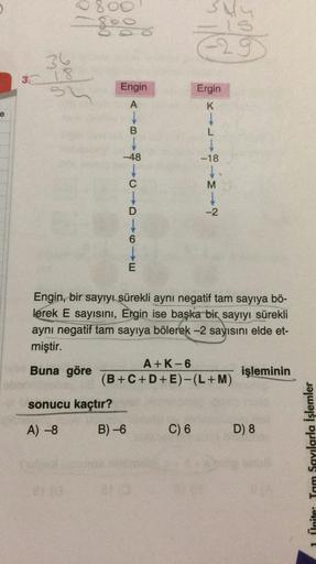 800
110
-29
36
3 18
3.
mun
Engin
Ergin
A
K
e
B
L
-48
-18
+-3-
-2
6
E
Engin, bir sayıyı sürekli aynı negatif tam sayıya bö-
lerek E sayısını, Ergin ise başka bir sayıyı sürekli
aynı negatif tam sayıya bölerek -2 sayısını elde et-
miştir.
A+K-6
Buna göre
işl