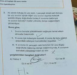 anna ait toplam 20 soru vardir.
na işaretleyiniz.
2. Ali elinde tuttugu iki ucu açık, yarıçapli kilcal cam boruyu
bir ucu sivinin içinde diğer ucu sivinin dışında kalacak
şekilde düşey doğrultuda türdes K sivisina daldiriyor
ve sivinin boruda h kadar yükselip denge sağlandığını
gözlemliyor.
Buna göre;
1. Sevinin boruda yükselmesini sağlayan temel etken
atmosfer basıncıdir.
II. K Sivisi için kohezyon kuvveti, K Sivisi ile boru yüzeyi
arasındaki adezyon kuvvetinden küçüklür.
III. K sivisina 2r yançaplı cam borunun bir ucu düşey
doğrultuda daldirip denge sağlandığinda, K sivisinin
borudaki yüksekliği n'den az olur.
x
yargılarından hangileri doğrudur?
A) Yalnız
B) I ve II
D) Il ve III
E) 1. Il ve 111
C) I ve III