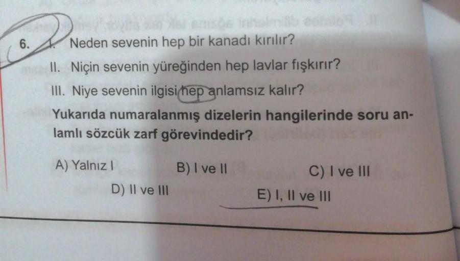 6.
en de inho
Neden sevenin hep bir kanadı kırılır?
II. Niçin sevenin yüreğinden hep lavlar fışkırır?
III. Niye sevenin ilgisi hep anlamsız kalır?
Yukarıda numaralanmış dizelerin hangilerinde soru an-
lamlı sözcük zarf görevindedir?
A) Yalnız!
B) I ve II
D