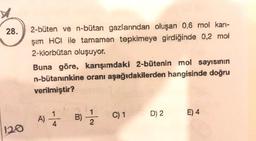 28.
2-büten ve n-butan gazlarından oluşan 0,6 mol kari-
şim HCI ile tamamen tepkimeye girdiğinde 0,2 mol
2-klorbütan oluşuyor.
Buna göre, karışımdaki 2-bütenin mol sayısının
n-bütanınkine oranı aşağıdakilerden hangisinde doğru
verilmiştir?
C) 1
D) 2
01
E) 4
A) 5 B)
2
120
