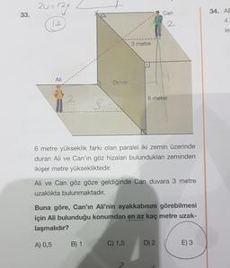 24=124
33.
Can
34. AE
4.
12.
2
le
3 metre
Ali
Duvar
2
6 metre
si
6 metre yükseklik farkı olan paralel iki zemin üzerinde
duran Ali ve Can'ın göz hizaları bulundukları zeminden
ikişer metre yüksekliktedir.
Ali ve Can göz göze geldiğinde Can duvara 3 metre
uzaklıkta bulunmaktadır.
Buna göre, Can'ın Ali'nin ayakkabısını görebilmesi
için Ali bulunduğu konumdan en az kaç metre uzak-
laşmalıdır?
A) 0,5
B) 1
C) 1,5
D) 2
E) 3