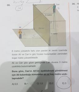 24=124
33.
Can
34. AE
4.
12.
2
le
3 metre
Ali
Duvar
2
6 metre
si
6 metre yükseklik farkı olan paralel iki zemin üzerinde
duran Ali ve Can'ın göz hizaları bulundukları zeminden
ikişer metre yüksekliktedir.
Ali ve Can göz göze geldiğinde Can duvara 3 metre
uzaklıkta bulunmaktadır.
Buna göre, Can'ın Ali'nin ayakkabısını görebilmesi
için Ali bulunduğu konumdan en az kaç metre uzak-
laşmalıdır?
A) 0,5
B) 1
C) 1,5
D) 2
E) 3
