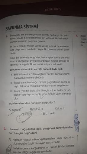 BETÜL KILIÇ
SAVUNMA SİSTEMİ
4. Zarar
fekte e
taya
tir.
sına ulaşır
1. insandaki bir enfeksiyondan sonra, herhangi bir anti-
korun kanda belirlenebilmesi için yaklaşık bir hafta dur-
gunluk evresinin geçmesi gerekir.
ilk önce antikor miktarı yavaş yavaş art