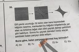 35.
Elif çevre uzunluğu 32 birim olan kare biçimindeki
kâğıdın üzerine, merkezleri bu kâğıdın köşelerinde yer
alan ve birbirine teğet olan dört çeyrek daireyi şekildeki
gibi belirliyor. Sonra bu çeyrek daireleri kesip atarak
şekildeki kalan parçayı elde ediyor.
Buna göre, kalan parçanın çevresi kaç birimdir?
A) 67 B) 71 C) 87 D) 91 E) 101
le