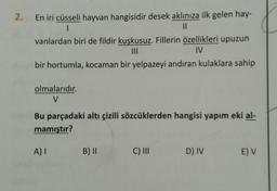2.
En iri cüsseli hayvan hangisidir desek aklınıza ilk gelen hay-
1
II
vanlardan biri de fildir kuşkusuz. Fillerin özellikleri upuzun
III
IV
bir hortumla, kocaman bir yelpazeyi andıran kulaklara sahip
olmalarıdır.
V
Bu parçadaki altı çizili sözcüklerden hangisi yapım eki al-
mamıştır?
A)
B) II
C) III
D) IV
E V