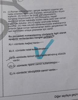 11. (1) Roman kahramanları; gerçek dediğimiz insanlar gibi
hatta onlardan daha çok düşünen, sevinen ve acı duyan
kişilerdir. (1) Onların da bizim gib) yaşadıklarını
hangimiz düşünmedik ki? (III)
Dünyamız, hayali
dediğimiz ancak hakikatte bizden daha canli olan roman
kişileriyle doludur. (IV) O kişiler aramızda dolaşıp
dururlar. (V) Hele sıkıntılı zamanlarımızda aradıklarımız
onlardır fakat roman kahramanları bütün gerçeklikleri ile
asıl kendilerini ortaya çıkaranlar için vardır.
Bu parçadaki numaralanmış cümlelerle ilgili olarak
aşağıda verilenlerden hangisi yanlıştır?
A). cümlede, bağlaç vardır.
B) H. cümlede, edat kullanılmıştır.
14. cümlede, birinci çoğuliyelik ekialmış sözcük
vardır.
D) IV. cümlede, işaret zamiri kullanılmıştır.
E) V. cümlede, dönüşlülük zamiri vardır.
Diğer sayfaya geçin