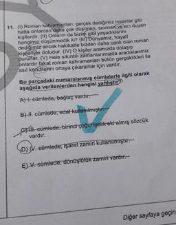 11. (1) Roman kahramanları; gerçek dediğimiz insanlar gibi
hatta onlardan daha çok düşünen, sevinen ve acı duyan
kişilerdir. (1) Onların da bizim gib) yaşadıklarını
hangimiz düşünmedik ki? (III)
Dünyamız, hayali
dediğimiz ancak hakikatte bizden daha canli olan roman
kişileriyle doludur. (IV) O kişiler aramızda dolaşıp
dururlar. (V) Hele sıkıntılı zamanlarımızda aradıklarımız
onlardır fakat roman kahramanları bütün gerçeklikleri ile
asıl kendilerini ortaya çıkaranlar için vardır.
Bu parçadaki numaralanmış cümlelerle ilgili olarak
aşağıda verilenlerden hangisi yanlıştır?
A). cümlede, bağlaç vardır.
B) H. cümlede, edat kullanılmıştır.
14. cümlede, birinci çoğuliyelik ekialmış sözcük
vardır.
D) IV. cümlede, işaret zamiri kullanılmıştır.
E) V. cümlede, dönüşlülük zamiri vardır.
Diğer sayfaya geçin
