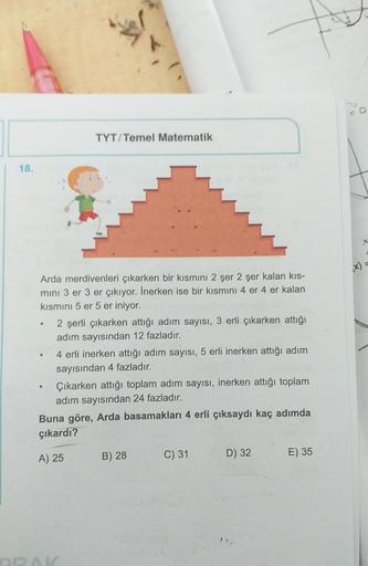 TYT/Temel Matematik
18.
Arda merdivenleri çıkarken bir kısmını 2 şer 2 şer kalan kis-
mini 3 er 3 er çıkıyor. Inerken ise bir kısmını 4 er 4 er kalan
kısmını 5 er 5 er iniyor.
2 şerli çıkarken attığı adım sayısı, 3 erli çıkarken attiği
adım sayısından 12 f