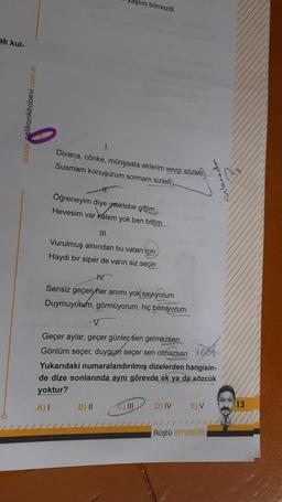 yaşlım bilmezdi
ak kul-
Divana, cönke, münşeata eklerim sevgi sözleti
Susmam konuşurum sormam sizleri
Öğreneyim diye mektebe gittim
Hevesim var kalem yok ben bittim
III.
Vurulmuş alnından bu vatan için
Haydi bir siper de varın siz seçin
IV.
Sensiz geçen her anımı yok sayıyorum
Duymuyotum, görmüyorum, hiç bilmiyorum
V.
Geçer aylar, geçer günler sen gelmezsen
Gönlüm seçer, duygum seçer sen olmazsan
Yukarıdaki numaralandırılmış dizelerden hangisin-
de dize sonlarında aynı görevde ek ya da sözcük
yoktur?
A)
B) II
C) III
D) IV
E) V
13
Rüştü BAYINDIR
