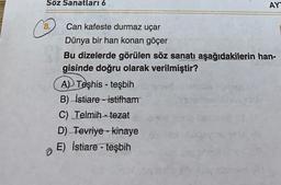 Söz Sanatları 6
AY
8.
Can kafeste durmaz uçar
Dünya bir han konan göçer
Bu dizelerde görülen söz sanatı aşağıdakilerin han-
gisinde doğru olarak verilmiştir?
AD Teşhis - teşbih
B) İstiare - istifham
C) Telmih - tezat
D) Tevriye - kinaye
E) İstiare - teşbih
