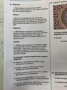 25. Aşağıda bir caminin i
24. Eleştirmen:
Sezai karakoç'un birçok şiir kitabı, hiçbirini
okumasam da öykü kitapları var. Siz, onun şiir anlayışıyla
ilgili neler söylemek istersiniz?
Gazeteci:
1. S
2.1
Ben onun ilk yazdıklarından olan ama en son
kitaplaştırdığı şiirleri içeren yapıtını her zaman farklı bir
yerde görmüşümdür. Türk edebiyatında "anıtsal bir aşk"
olarak değerlendirilebilecek bir durumun örneğidir bu
yapit.
Eleştirmen:
- Benim tamamını okuduğum ve kendi düşünce
dünyasını anlatan yapıtlarında diriliş kavrami ekseninde
toplumsal bir oluştan bahseder. Onun zengin iç
dünyasının yansımaları olan düşünce kitapları için ne
düşünüyorsunuz?
Türk-İslam devletle
aşağıdakilerden ha
A) Minyatür
Gazeteci:
SANSU
D) Arabes
3.
- Özellikle dokuz peygamberin mücadelesini yeniden
yorumladığı kitabı bence bir başyapıttır. Bunu özellikle
belirtmeliyim. Diriliş Neslinin Amentüsü adlı eseri de
bir manifesto niteliği taşır. Ayrıca inceleme, araştırma
türündeki biyografik içerikli yapıtları da edebiyat tarihimiz
açısından önemlidir.
Bu diyalogdan hareketle aşağıdakilerden hangisine
ulaşılamaz?
A) Eleştirmen, Sezai karakoç'un Meydan Ortaya
Çıktığında'sını okumamıştır.
B) Gazeteci, sanatçının Yitik Cennet adlı eserini
Telebaşyapıt olarak değerlendirmektedir.
C) Gazeteci, Sezai karakoç'un Yunus Emre, Mevlâna
gibi yapıtlarını da önemsemektedir.
D) Eleştirmenin, Sezai karakoç'un Ruhun Dirilişi ve
Insanlığın Dirilişi adlı kitaplarını okuduğu söylenebilir.
E) Gazeteci, "anıtsal bir aşk" diyerek şairin Hızır'la Kirk
Saat adlı yapıtına bir gönderme yapmıştır.
26. İslam dünyasında
aşağıdakilerden h
A) Ridde Savaşlar
C) Haricilerin oluş
E)S