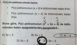 5. P(x) bir polinom olmak üzere,
.
.
P(x) polinomunun (x + 3)'e bölümünden kalan 6'dır.
P(x) polinomunun (x + 2) ile bölümünden kalan
3'tür.
X
t
Buna göre, P(x) polinomunun (x² + 5x + 6) ile bölü-
münden kalan aşağıdakilerden hangisidir?
A) 3x + 5
B) 5x + 3
C) 3x - 5
-
D) 5x - 3
E) 3x - 3
-