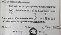 5. P(x) bir polinom olmak üzere,
.
.
P(x) polinomunun (x + 3)'e bölümünden kalan 6'dır.
P(x) polinomunun (x + 2) ile bölümünden kalan
3'tür.
X
t
Buna göre, P(x) polinomunun (x² + 5x + 6) ile bölü-
münden kalan aşağıdakilerden hangisidir?
A) 3x + 5
B) 5x + 3
C) 3x - 5
-
D) 5x - 3
E) 3x - 3
-
