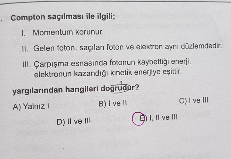 . Compton saçılması ile ilgili;
I. Momentum korunur.
II. Gelen foton, saçılan foton ve elektron aynı düzlemdedir.
III. Çarpışma esnasında fotonun kaybettiği enerji,
elektronun kazandığı kinetik enerjiye eşittir.
yargılarından hangileri doğrudur?
A) Yalnız!