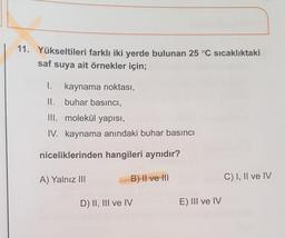 11. Yükseltileri farklı iki yerde bulunan 25 °C sıcaklıktaki
saf
suya ait örnekler için;
1. kaynama noktası,
II. buhar basıncı,
III. molekül yapısı,
IV. kaynama anındaki buhar basıncı
niceliklerinden hangileri aynıdır?
A) Yalnız III
B) II ve III
C) I, II ve IV
D) II, III ve IV
E) III ve IV