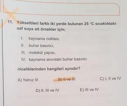 11. Yükseltileri farklı iki yerde bulunan 25 °C sıcaklıktaki
saf
suya ait örnekler için;
1. kaynama noktası,
II. buhar basıncı,
III. molekül yapısı,
IV. kaynama anındaki buhar basıncı
niceliklerinden hangileri aynıdır?
A) Yalnız III
B) II ve III
C) I, II ve IV
D) II, III ve IV
E) III ve IV
