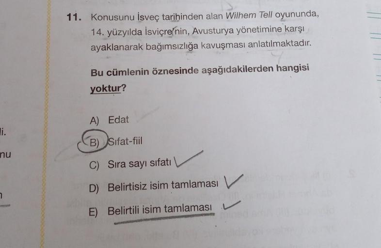 11. Konusunu İsveç tarihinden alan Wilhem Tell oyununda,
14. yüzyılda İsviçre'nin, Avusturya yönetimine karşı
ayaklanarak bağımsızlığa kavuşması anlatılmaktadır.
Bu cümlenin öznesinde aşağıdakilerden hangisi
yoktur?
A) Edat
li.
B) Sifat-fiil
nu
C) Sıra say