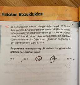 Anlatım Bozuklukları
00000000000
10. (1) İlkokuldayken bir sürü hikaye kitabım vardı. (11) Ortao-
kula geçince bir ara şiire merak sardım. (III) Hatta son' si-
nifta yaklaşık yüz kadar şiirimin olduğu bir defter oluştur-
dum. (IV) İçindeki şiirleri okuyup incelemesi için edebiyat
öğretmenime verdim. ( Ancak o içlerinden beğendiği iki
şiiri alıp diğerlerini çöpe atmıştı.
Bu parçada numaralanmış cümlelerin hangisinde bir
anlatım bozukluğu vardır?
A) 1
B) II
CM
D) IV
E) V