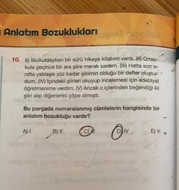 Anlatım Bozuklukları
00000000000
10. (1) İlkokuldayken bir sürü hikaye kitabım vardı. (11) Ortao-
kula geçince bir ara şiire merak sardım. (III) Hatta son' si-
nifta yaklaşık yüz kadar şiirimin olduğu bir defter oluştur-
dum. (IV) İçindeki şiirleri okuyup incelemesi için edebiyat
öğretmenime verdim. ( Ancak o içlerinden beğendiği iki
şiiri alıp diğerlerini çöpe atmıştı.
Bu parçada numaralanmış cümlelerin hangisinde bir
anlatım bozukluğu vardır?
A) 1
B) II
CM
D) IV
E) V
